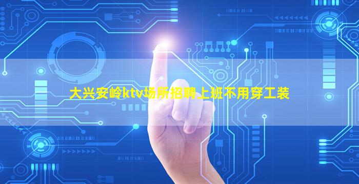 大兴安岭ktv场所招聘上班不用穿工装
